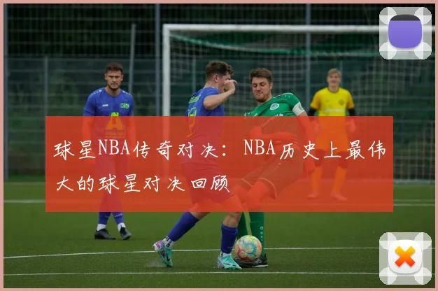 球星NBA传奇对决:NBA历史上最伟大的球星对决回顾