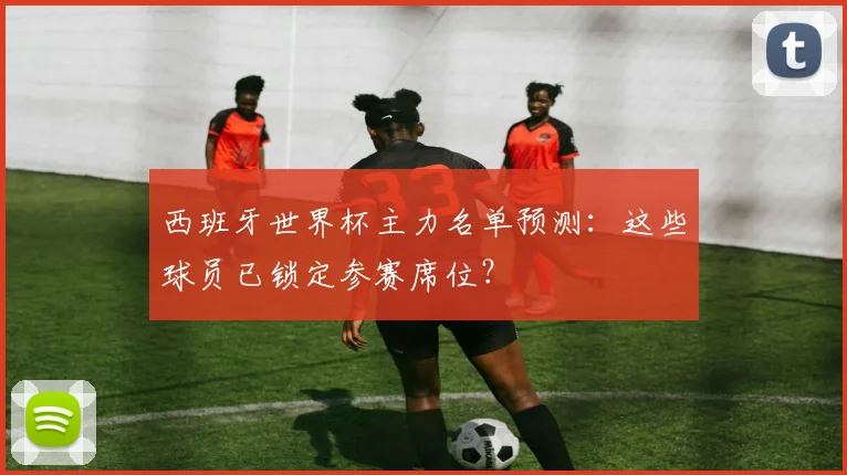 西班牙世界杯主力名单预测：这些球员已锁定参赛席位？
