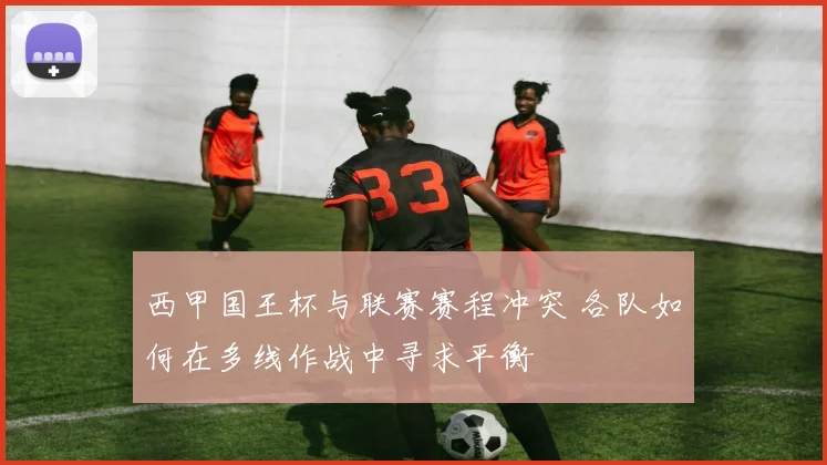 西甲国王杯与联赛赛程冲突 各队如何在多线作战中寻求平衡