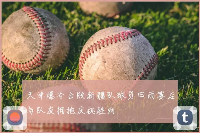 天津爆冷击败新疆队球员田雨赛后与队友拥抱庆祝胜利